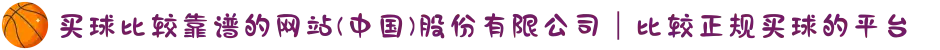 买球比较靠谱的网站(中国)股份有限公司｜比较正规买球的平台
